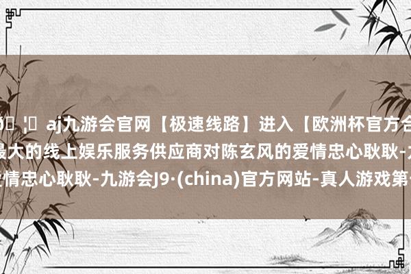 🦄aj九游会官网【极速线路】进入【欧洲杯官方合作网站】华人市场最大的线上娱乐服务供应商对陈玄风的爱情忠心耿耿-九游会J9·(china)官方网站-真人游戏第一品牌