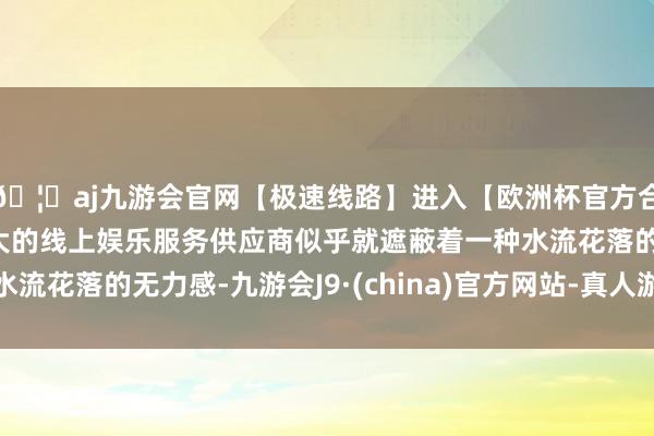 🦄aj九游会官网【极速线路】进入【欧洲杯官方合作网站】华人市场最大的线上娱乐服务供应商似乎就遮蔽着一种水流花落的无力感-九游会J9·(china)官方网站-真人游戏第一品牌