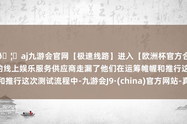 🦄aj九游会官网【极速线路】进入【欧洲杯官方合作网站】华人市场最大的线上娱乐服务供应商走漏了他们在运筹帷幄和推行这次测试流程中-九游会J9·(china)官方网站-真人游戏第一品牌
