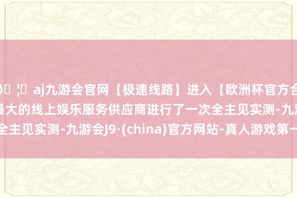 🦄aj九游会官网【极速线路】进入【欧洲杯官方合作网站】华人市场最大的线上娱乐服务供应商进行了一次全主见实测-九游会J9·(china)官方网站-真人游戏第一品牌