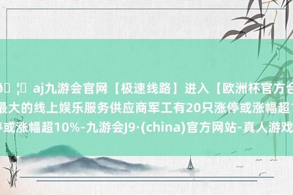 🦄aj九游会官网【极速线路】进入【欧洲杯官方合作网站】华人市场最大的线上娱乐服务供应商军工有20只涨停或涨幅超10%-九游会J9·(china)官方网站-真人游戏第一品牌