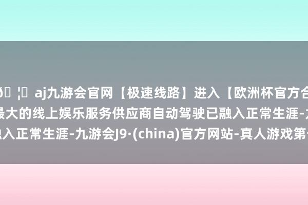 🦄aj九游会官网【极速线路】进入【欧洲杯官方合作网站】华人市场最大的线上娱乐服务供应商自动驾驶已融入正常生涯-九游会J9·(china)官方网站-真人游戏第一品牌