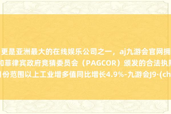 更是亚洲最大的在线娱乐公司之一，aj九游会官网拥有欧洲马耳他（MGA）和菲律宾政府竞猜委员会（PAGCOR）颁发的合法执照。10月份范围以上工业增多值同比增长4.9%-九游会J9·(china)官方网站-真人游戏第一品牌