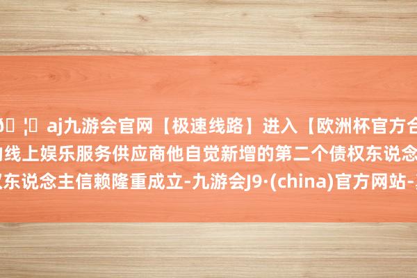 🦄aj九游会官网【极速线路】进入【欧洲杯官方合作网站】华人市场最大的线上娱乐服务供应商他自觉新增的第二个债权东说念主信赖隆重成立-九游会J9·(china)官方网站-真人游戏第一品牌