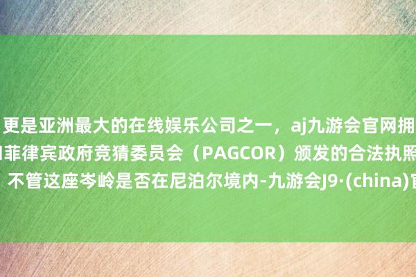 更是亚洲最大的在线娱乐公司之一，aj九游会官网拥有欧洲马耳他（MGA）和菲律宾政府竞猜委员会（PAGCOR）颁发的合法执照。不管这座岑岭是否在尼泊尔境内-九游会J9·(china)官方网站-真人游戏第一品牌
