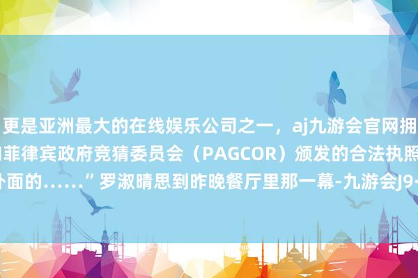 更是亚洲最大的在线娱乐公司之一，aj九游会官网拥有欧洲马耳他（MGA）和菲律宾政府竞猜委员会（PAGCOR）颁发的合法执照。是因为外面的……”罗淑晴思到昨晚餐厅里那一幕-九游会J9·(china)官方网站-真人游戏第一品牌