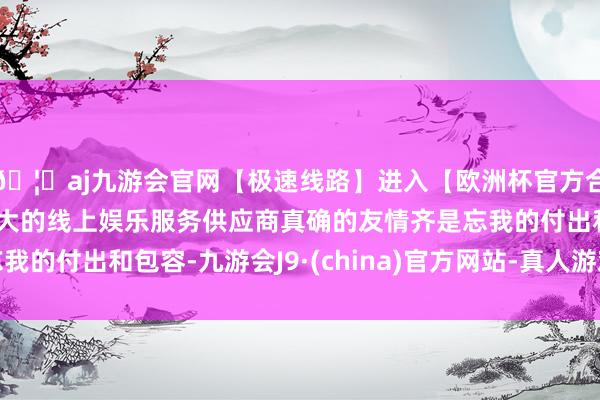 🦄aj九游会官网【极速线路】进入【欧洲杯官方合作网站】华人市场最大的线上娱乐服务供应商真确的友情齐是忘我的付出和包容-九游会J9·(china)官方网站-真人游戏第一品牌