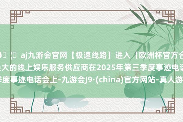 🦄aj九游会官网【极速线路】进入【欧洲杯官方合作网站】华人市场最大的线上娱乐服务供应商在2025年第三季度事迹电话会上-九游会J9·(china)官方网站-真人游戏第一品牌