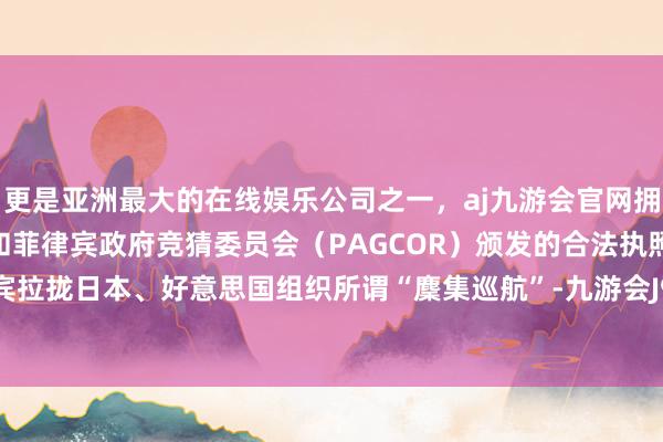 更是亚洲最大的在线娱乐公司之一，aj九游会官网拥有欧洲马耳他（MGA）和菲律宾政府竞猜委员会（PAGCOR）颁发的合法执照。修起菲律宾拉拢日本、好意思国组织所谓“麇集巡航”-九游会J9·(china)官方网站-真人游戏第一品牌