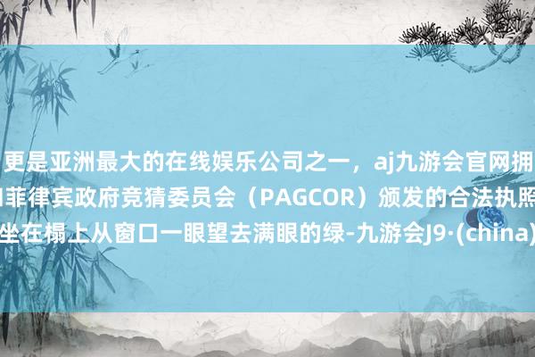 更是亚洲最大的在线娱乐公司之一，aj九游会官网拥有欧洲马耳他（MGA）和菲律宾政府竞猜委员会（PAGCOR）颁发的合法执照。坐在榻上从窗口一眼望去满眼的绿-九游会J9·(china)官方网站-真人游戏第一品牌