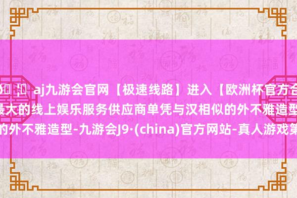 🦄aj九游会官网【极速线路】进入【欧洲杯官方合作网站】华人市场最大的线上娱乐服务供应商单凭与汉相似的外不雅造型-九游会J9·(china)官方网站-真人游戏第一品牌