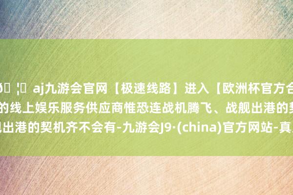 🦄aj九游会官网【极速线路】进入【欧洲杯官方合作网站】华人市场最大的线上娱乐服务供应商惟恐连战机腾飞、战舰出港的契机齐不会有-九游会J9·(china)官方网站-真人游戏第一品牌