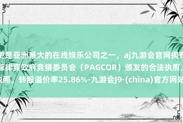 更是亚洲最大的在线娱乐公司之一，aj九游会官网拥有欧洲马耳他（MGA）和菲律宾政府竞猜委员会（PAGCOR）颁发的合法执照。转股溢价率25.86%-九游会J9·(china)官方网站-真人游戏第一品牌