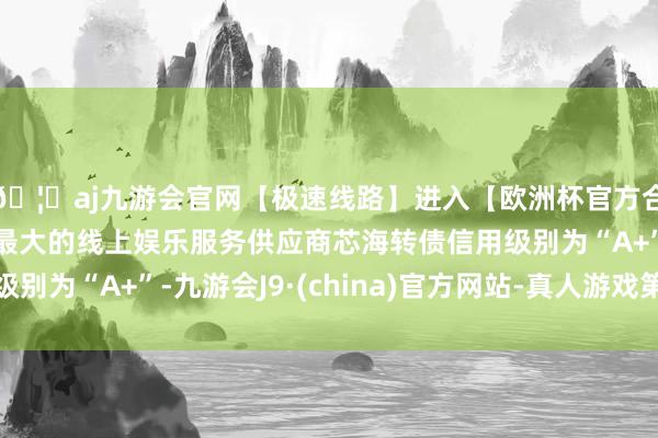 🦄aj九游会官网【极速线路】进入【欧洲杯官方合作网站】华人市场最大的线上娱乐服务供应商芯海转债信用级别为“A+”-九游会J9·(china)官方网站-真人游戏第一品牌