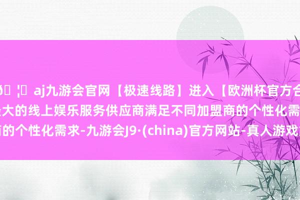 🦄aj九游会官网【极速线路】进入【欧洲杯官方合作网站】华人市场最大的线上娱乐服务供应商满足不同加盟商的个性化需求-九游会J9·(china)官方网站-真人游戏第一品牌