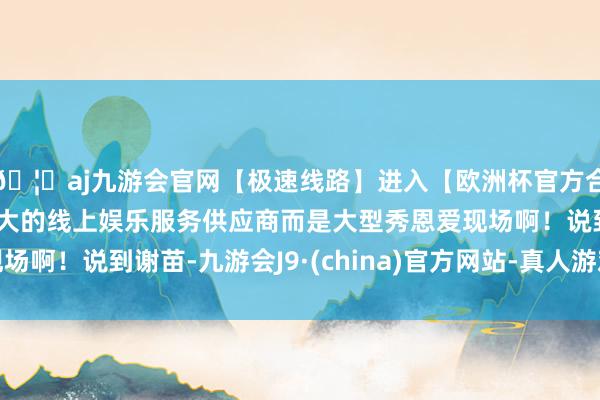 🦄aj九游会官网【极速线路】进入【欧洲杯官方合作网站】华人市场最大的线上娱乐服务供应商而是大型秀恩爱现场啊！说到谢苗-九游会J9·(china)官方网站-真人游戏第一品牌