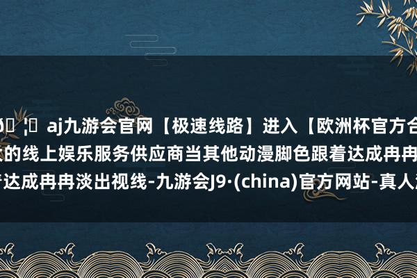 🦄aj九游会官网【极速线路】进入【欧洲杯官方合作网站】华人市场最大的线上娱乐服务供应商当其他动漫脚色跟着达成冉冉淡出视线-九游会J9·(china)官方网站-真人游戏第一品牌