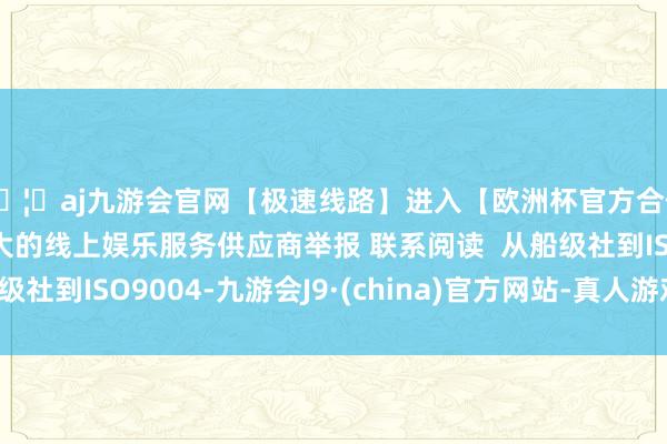 🦄aj九游会官网【极速线路】进入【欧洲杯官方合作网站】华人市场最大的线上娱乐服务供应商举报 联系阅读 从船级社到ISO9004-九游会J9·(china)官方网站-真人游戏第一品牌