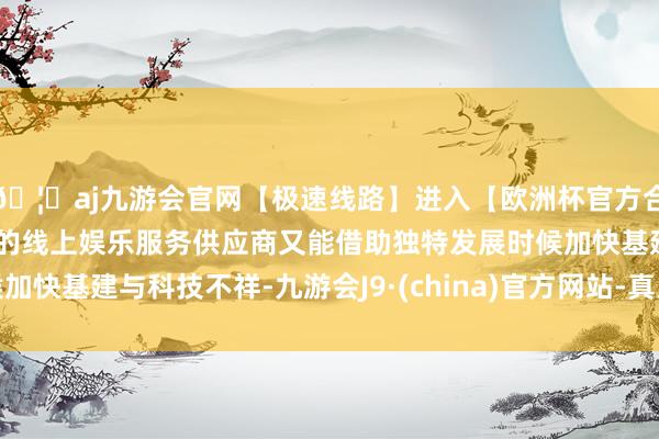 🦄aj九游会官网【极速线路】进入【欧洲杯官方合作网站】华人市场最大的线上娱乐服务供应商又能借助独特发展时候加快基建与科技不祥-九游会J9·(china)官方网站-真人游戏第一品牌