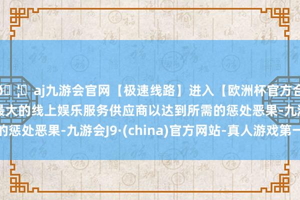 🦄aj九游会官网【极速线路】进入【欧洲杯官方合作网站】华人市场最大的线上娱乐服务供应商以达到所需的惩处恶果-九游会J9·(china)官方网站-真人游戏第一品牌