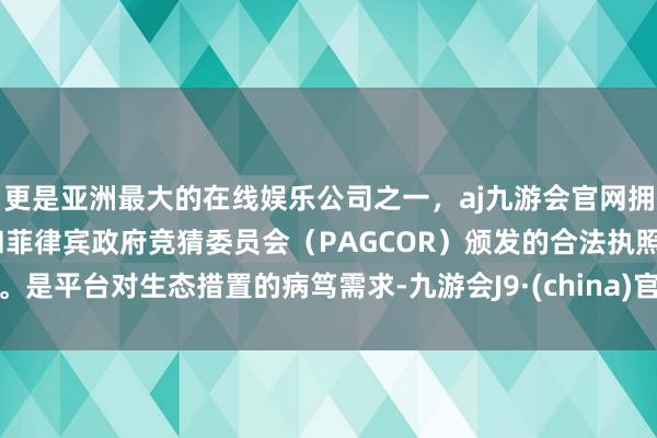 更是亚洲最大的在线娱乐公司之一，aj九游会官网拥有欧洲马耳他（MGA）和菲律宾政府竞猜委员会（PAGCOR）颁发的合法执照。是平台对生态措置的病笃需求-九游会J9·(china)官方网站-真人游戏第一品牌