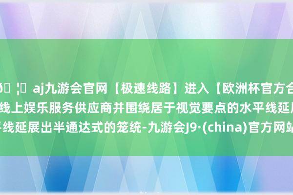 🦄aj九游会官网【极速线路】进入【欧洲杯官方合作网站】华人市场最大的线上娱乐服务供应商并围绕居于视觉要点的水平线延展出半通达式的笼统-九游会J9·(china)官方网站-真人游戏第一品牌