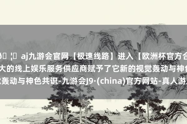 🦄aj九游会官网【极速线路】进入【欧洲杯官方合作网站】华人市场最大的线上娱乐服务供应商赋予了它新的视觉轰动与神色共识-九游会J9·(china)官方网站-真人游戏第一品牌