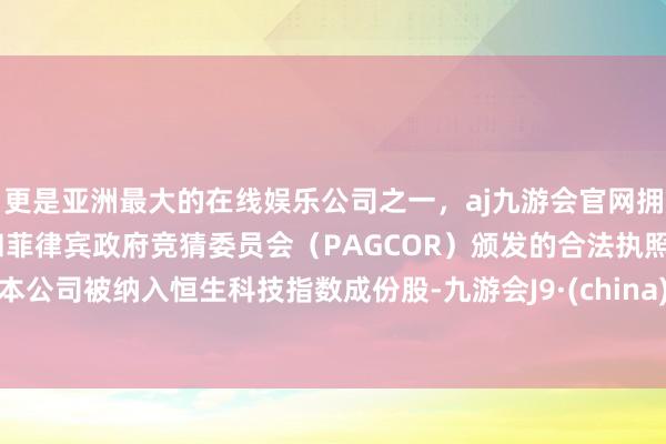 更是亚洲最大的在线娱乐公司之一,aj九游会官网拥有欧洲马耳他(MGA)和菲律宾政府竞猜委员会(PAGCOR)颁发的合法执照。本公司被纳入恒生科技指数成份股-九游会J9·(china)官方网站-真人游戏第一品牌