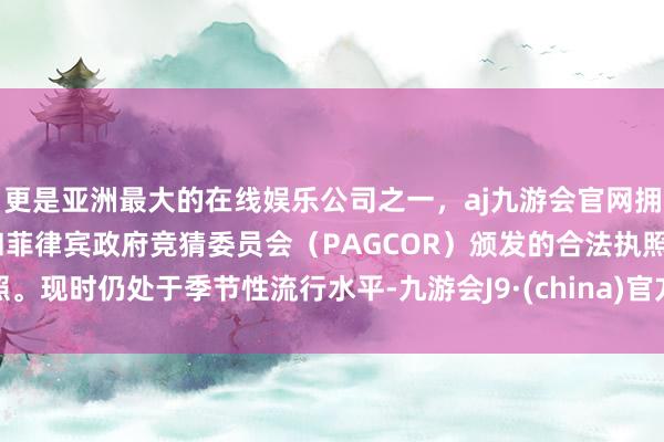 更是亚洲最大的在线娱乐公司之一，aj九游会官网拥有欧洲马耳他（MGA）和菲律宾政府竞猜委员会（PAGCOR）颁发的合法执照。现时仍处于季节性流行水平-九游会J9·(china)官方网站-真人游戏第一品牌