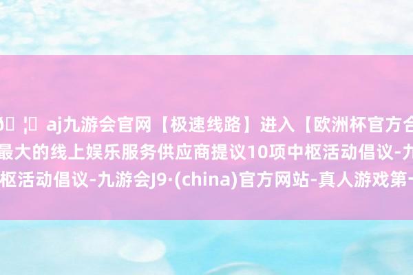 🦄aj九游会官网【极速线路】进入【欧洲杯官方合作网站】华人市场最大的线上娱乐服务供应商提议10项中枢活动倡议-九游会J9·(china)官方网站-真人游戏第一品牌