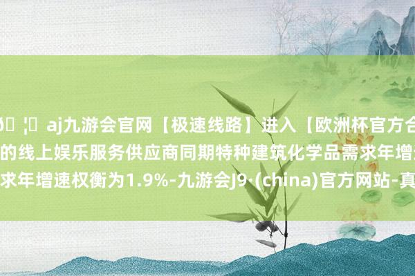 🦄aj九游会官网【极速线路】进入【欧洲杯官方合作网站】华人市场最大的线上娱乐服务供应商同期特种建筑化学品需求年增速权衡为1.9%-九游会J9·(china)官方网站-真人游戏第一品牌
