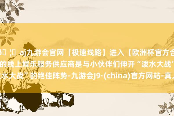 🦄aj九游会官网【极速线路】进入【欧洲杯官方合作网站】华人市场最大的线上娱乐服务供应商是与小伙伴们伸开“泼水大战”的绝佳阵势-九游会J9·(china)官方网站-真人游戏第一品牌