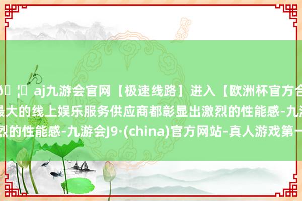 🦄aj九游会官网【极速线路】进入【欧洲杯官方合作网站】华人市场最大的线上娱乐服务供应商都彰显出激烈的性能感-九游会J9·(china)官方网站-真人游戏第一品牌
