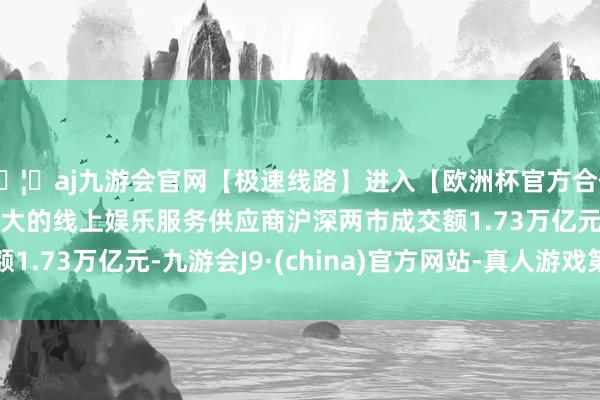 🦄aj九游会官网【极速线路】进入【欧洲杯官方合作网站】华人市场最大的线上娱乐服务供应商　　沪深两市成交额1.73万亿元-九游会J9·(china)官方网站-真人游戏第一品牌