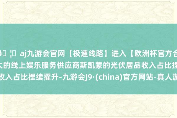 🦄aj九游会官网【极速线路】进入【欧洲杯官方合作网站】华人市场最大的线上娱乐服务供应商斯凯蒙的光伏居品收入占比捏续擢升-九游会J9·(china)官方网站-真人游戏第一品牌