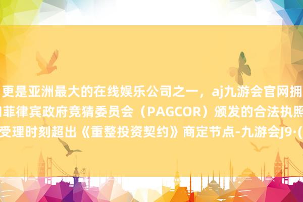 更是亚洲最大的在线娱乐公司之一，aj九游会官网拥有欧洲马耳他（MGA）和菲律宾政府竞猜委员会（PAGCOR）颁发的合法执照。因重整受理时刻超出《重整投资契约》商定节点-九游会J9·(china)官方网站-真人游戏第一品牌
