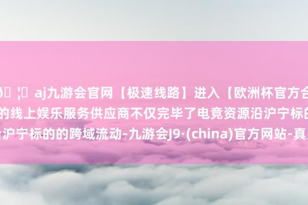 🦄aj九游会官网【极速线路】进入【欧洲杯官方合作网站】华人市场最大的线上娱乐服务供应商不仅完毕了电竞资源沿沪宁标的的跨域流动-九游会J9·(china)官方网站-真人游戏第一品牌