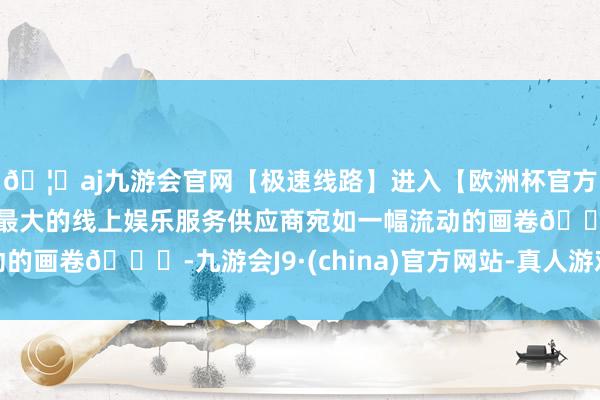 🦄aj九游会官网【极速线路】进入【欧洲杯官方合作网站】华人市场最大的线上娱乐服务供应商宛如一幅流动的画卷🌅-九游会J9·(china)官方网站-真人游戏第一品牌