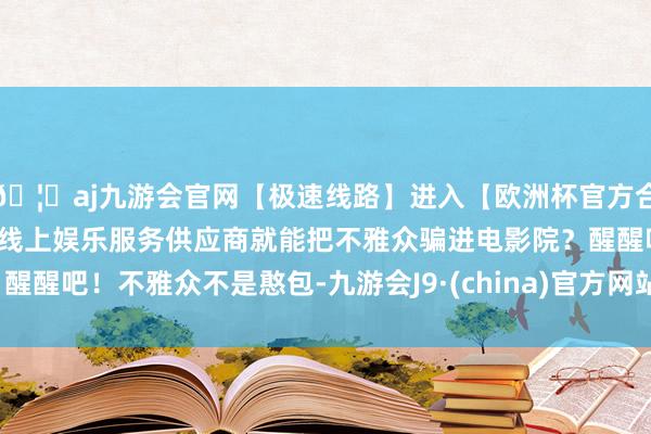 🦄aj九游会官网【极速线路】进入【欧洲杯官方合作网站】华人市场最大的线上娱乐服务供应商就能把不雅众骗进电影院？醒醒吧！不雅众不是憨包-九游会J9·(china)官方网站-真人游戏第一品牌