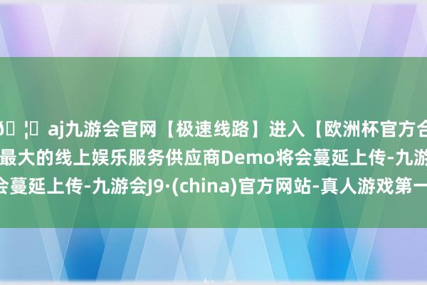 🦄aj九游会官网【极速线路】进入【欧洲杯官方合作网站】华人市场最大的线上娱乐服务供应商Demo将会蔓延上传-九游会J9·(china)官方网站-真人游戏第一品牌