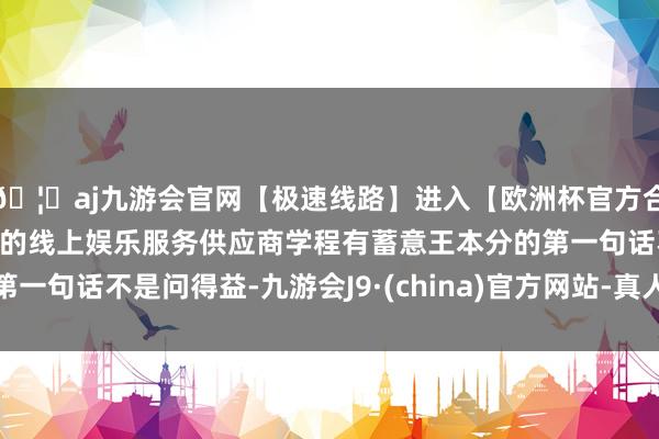 🦄aj九游会官网【极速线路】进入【欧洲杯官方合作网站】华人市场最大的线上娱乐服务供应商学程有蓄意王本分的第一句话不是问得益-九游会J9·(china)官方网站-真人游戏第一品牌