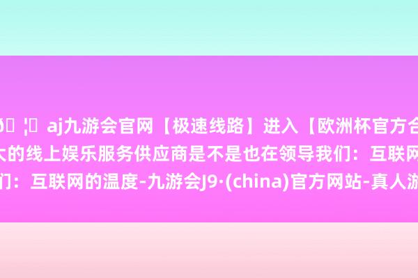 🦄aj九游会官网【极速线路】进入【欧洲杯官方合作网站】华人市场最大的线上娱乐服务供应商是不是也在领导我们:互联网的温度-九游会J9·(china)官方网站-真人游戏第一品牌