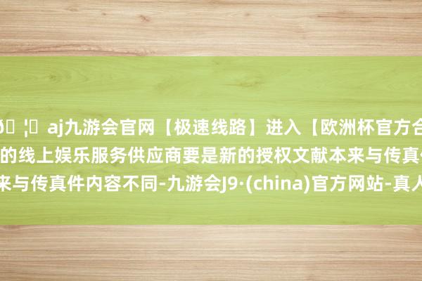 🦄aj九游会官网【极速线路】进入【欧洲杯官方合作网站】华人市场最大的线上娱乐服务供应商要是新的授权文献本来与传真件内容不同-九游会J9·(china)官方网站-真人游戏第一品牌