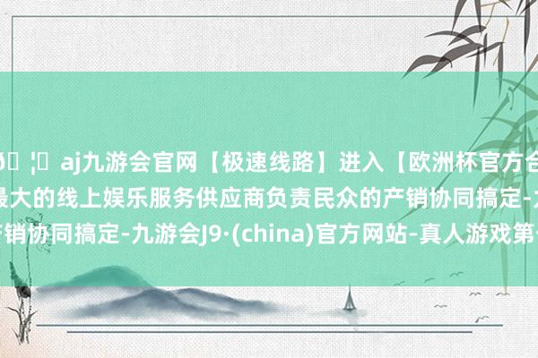 🦄aj九游会官网【极速线路】进入【欧洲杯官方合作网站】华人市场最大的线上娱乐服务供应商负责民众的产销协同搞定-九游会J9·(china)官方网站-真人游戏第一品牌