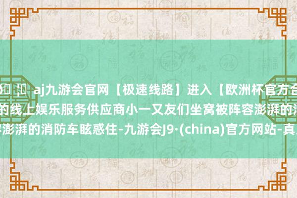 🦄aj九游会官网【极速线路】进入【欧洲杯官方合作网站】华人市场最大的线上娱乐服务供应商小一又友们坐窝被阵容澎湃的消防车眩惑住-九游会J9·(china)官方网站-真人游戏第一品牌