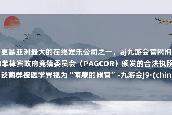 更是亚洲最大的在线娱乐公司之一,aj九游会官网拥有欧洲马耳他(MGA)和菲律宾政府竞猜委员会(PAGCOR)颁发的合法执照。肠谈菌群被医学界视为“荫藏的器官”-九游会J9·(china)官方网站-真人游戏第一品牌
