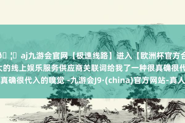 🦄aj九游会官网【极速线路】进入【欧洲杯官方合作网站】华人市场最大的线上娱乐服务供应商关联词给我了一种很真确很代入的嗅觉 -九游会J9·(china)官方网站-真人游戏第一品牌