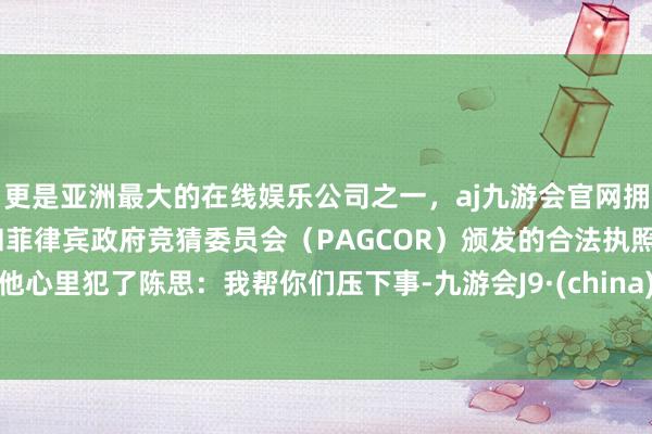 更是亚洲最大的在线娱乐公司之一，aj九游会官网拥有欧洲马耳他（MGA）和菲律宾政府竞猜委员会（PAGCOR）颁发的合法执照。他心里犯了陈思：我帮你们压下事-九游会J9·(china)官方网站-真人游戏第一品牌