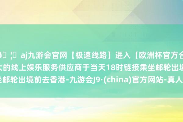 🦄aj九游会官网【极速线路】进入【欧洲杯官方合作网站】华人市场最大的线上娱乐服务供应商于当天18时链接乘坐邮轮出境前去香港-九游会J9·(china)官方网站-真人游戏第一品牌