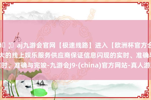 🦄aj九游会官网【极速线路】进入【欧洲杯官方合作网站】华人市场最大的线上娱乐服务供应商保证信息闪现的实时、准确与完竣-九游会J9·(china)官方网站-真人游戏第一品牌